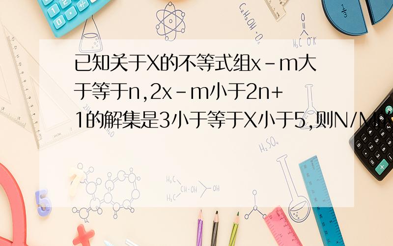 已知关于X的不等式组x-m大于等于n,2x-m小于2n+1的解集是3小于等于X小于5,则N/M的值,看下面为什么这一步m+n=3,m+2n+1=10