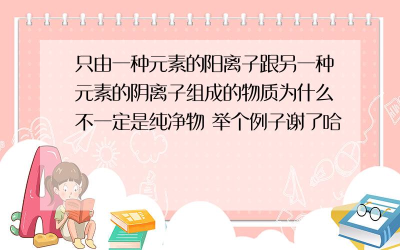 只由一种元素的阳离子跟另一种元素的阴离子组成的物质为什么不一定是纯净物 举个例子谢了哈