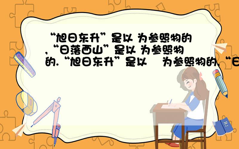 “旭日东升”是以 为参照物的,“日落西山”是以 为参照物的.“旭日东升”是以    为参照物的,“日落西山”是以    为参照物的.