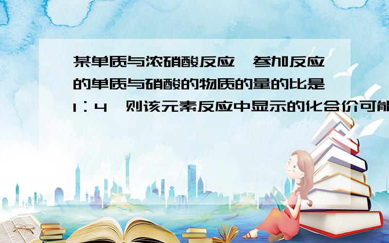 某单质与浓硝酸反应,参加反应的单质与硝酸的物质的量的比是1：4,则该元素反应中显示的化合价可能是A.+1,+2,+3,+4B.+1,+2C.+3,+4D.+2,+4我是这样做的aX+4aHNO3(浓）=aX(NO3)((4a-b)/a)+bNO2+H2O其中,N变价1,得