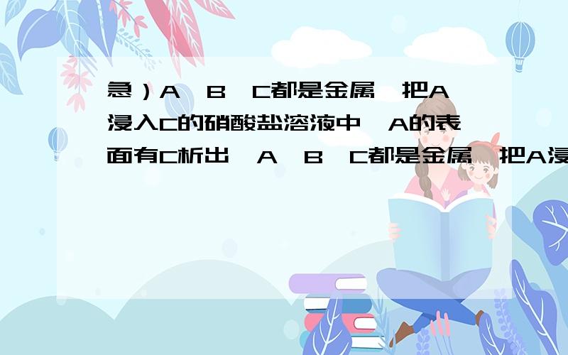 急）A、B、C都是金属,把A浸入C的硝酸盐溶液中,A的表面有C析出,A、B、C都是金属,把A浸入C的硝酸盐溶液中,A的表面有C析出,A与B和酸溶液组成原电池时,B为电池的负极.A、B、C三种金属的活动性顺