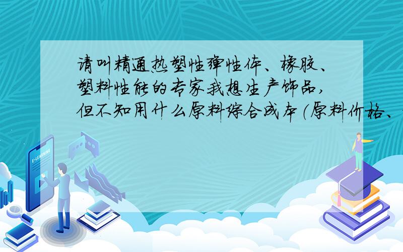 请叫精通热塑性弹性体、橡胶、塑料性能的专家我想生产饰品,但不知用什么原料综合成本（原料价格、设备多寡、工艺繁简综合考虑）最低而又环保.待选材料：热塑性弹性体、橡胶、塑料,