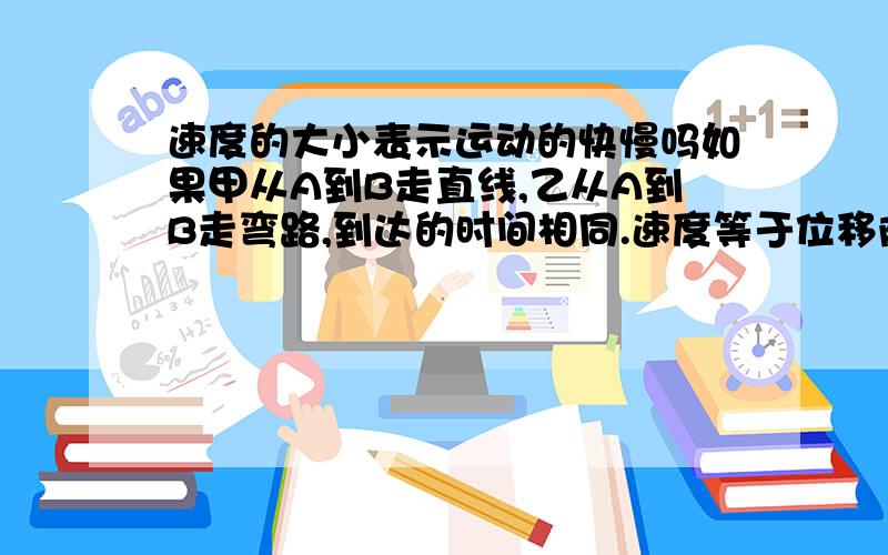 速度的大小表示运动的快慢吗如果甲从A到B走直线,乙从A到B走弯路,到达的时间相同.速度等于位移除以时间，那算出来的速度是一样的但实际上乙运动的快啊 并不是一样快慢 这怎么解释呢