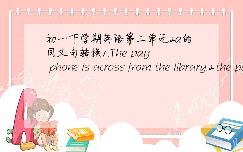 初一下学期英语第二单元2a的同义句转换1.The pay phone is across from the library.2.the pay phone is next to the library.3.the pay phone is between the post office and the library.4.the pay phone is on Green street5.the pay phone is in