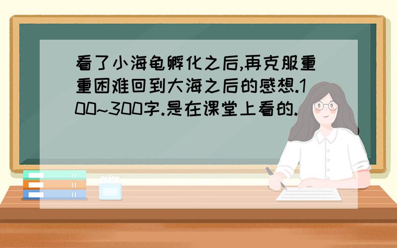 看了小海龟孵化之后,再克服重重困难回到大海之后的感想.100~300字.是在课堂上看的.