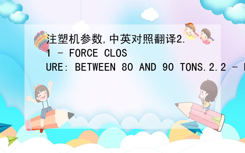 注塑机参数,中英对照翻译2.1 - FORCE CLOSURE: BETWEEN 80 AND 90 TONS.2.2 - LINEAR AND MOVES TO SUPPORT BOARD MOBILE2.3 – Screw L/D ratio: 18 to 22 mm2.4 - VOLUME MAXIMUM INJECTION: MINIMUM 170 CM3 2.5 - MAXIMUM CAPACITY OF INJECTION: MINIM