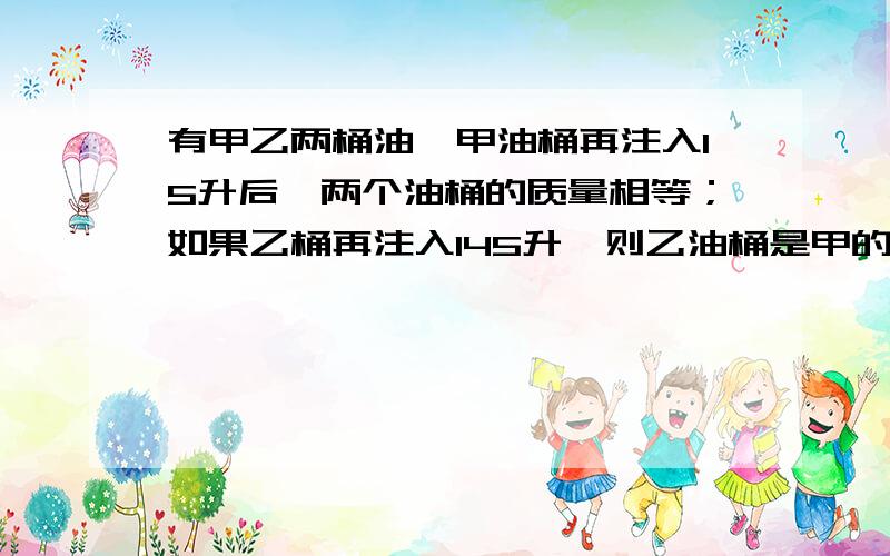 有甲乙两桶油,甲油桶再注入15升后,两个油桶的质量相等；如果乙桶再注入145升,则乙油桶是甲的三倍.求甲乙原来各有多少升