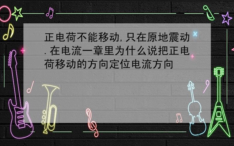 正电荷不能移动,只在原地震动.在电流一章里为什么说把正电荷移动的方向定位电流方向