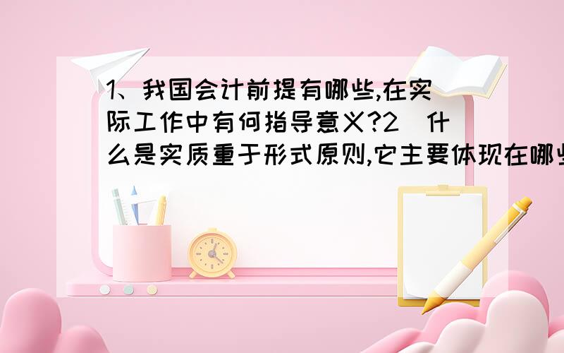 1、我国会计前提有哪些,在实际工作中有何指导意义?2．什么是实质重于形式原则,它主要体现在哪些