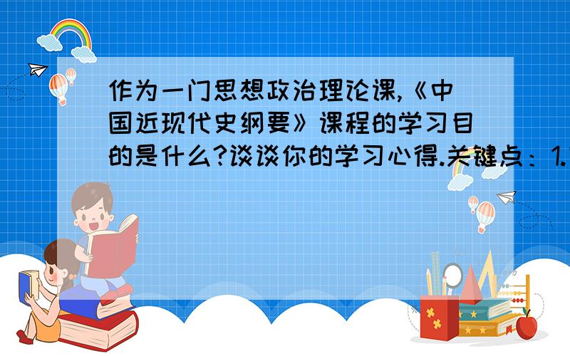 作为一门思想政治理论课,《中国近现代史纲要》课程的学习目的是什么?谈谈你的学习心得.关键点：1.回答题目时重点不能偏离“作为一门思想政治理论课”的题目要求      2.需要穿插《中国