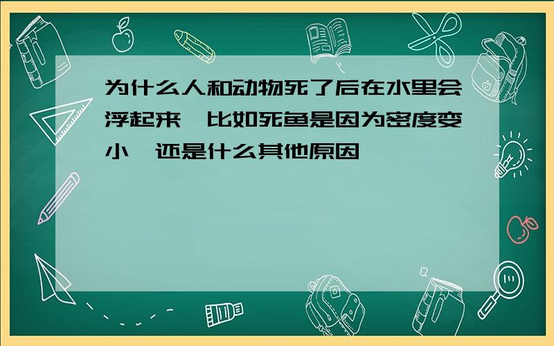 为什么人和动物死了后在水里会浮起来,比如死鱼是因为密度变小,还是什么其他原因