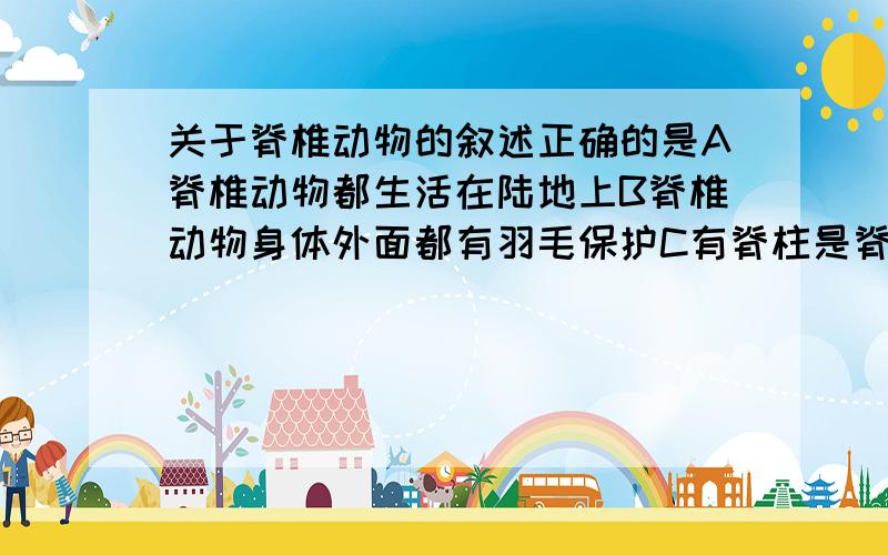 关于脊椎动物的叙述正确的是A脊椎动物都生活在陆地上B脊椎动物身体外面都有羽毛保护C有脊柱是脊椎动物的一个主要特征D自然界中,脊椎动物比无脊椎动物多