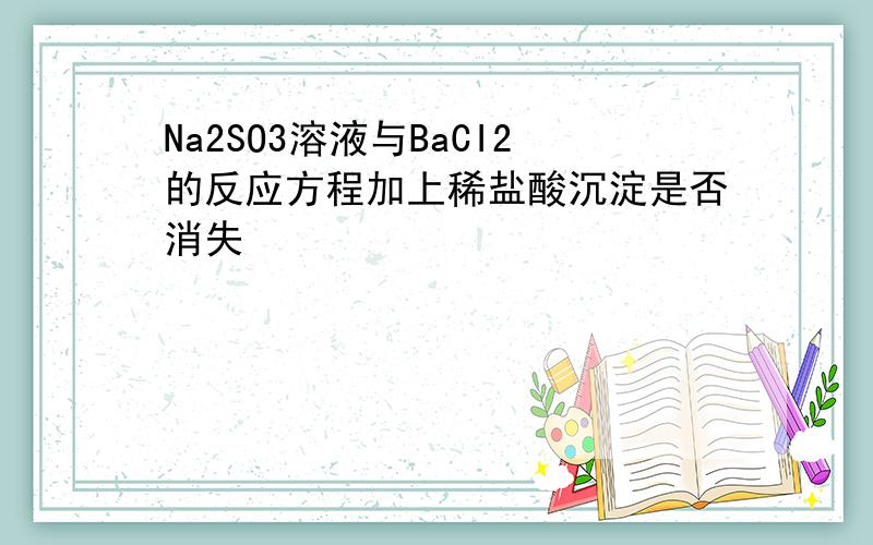 Na2SO3溶液与BaCI2的反应方程加上稀盐酸沉淀是否消失