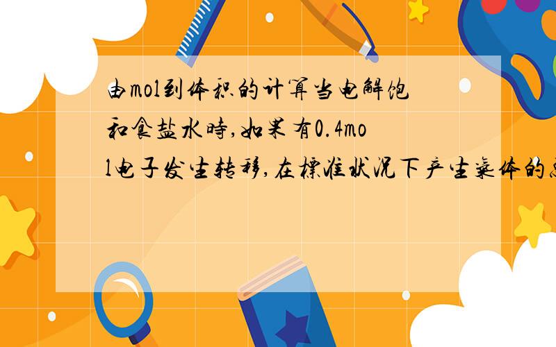 由mol到体积的计算当电解饱和食盐水时,如果有0.4mol电子发生转移,在标准状况下产生气体的总体积为——————?快呀……