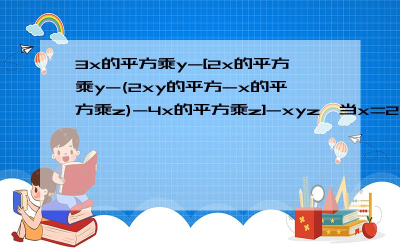 3x的平方乘y-[2x的平方乘y-(2xy的平方-x的平方乘z)-4x的平方乘z]-xyz,当x=2,y=3,z=1时,求值