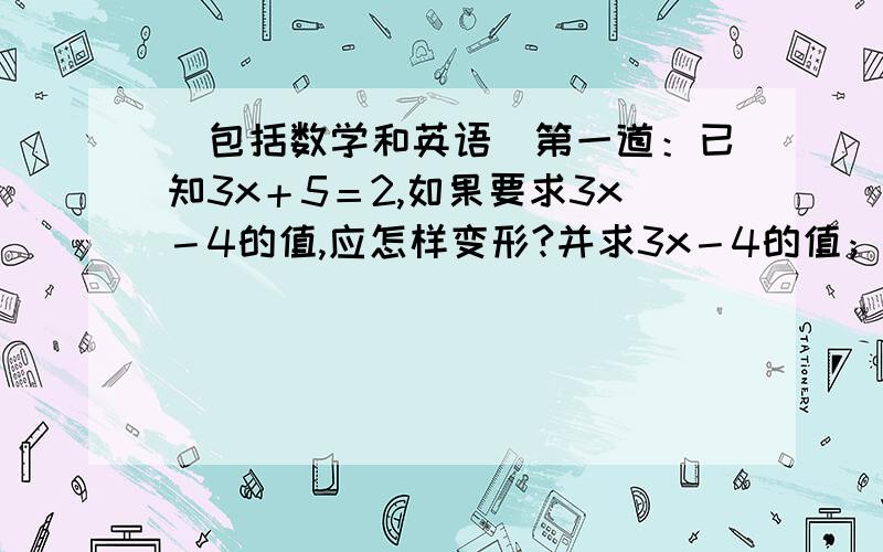 （包括数学和英语）第一道：已知3x＋5＝2,如果要求3x－4的值,应怎样变形?并求3x－4的值； 第二道：已知3a＋7b＝4b－3,如果要求a＋b的值,应怎样变形?并求a＋b的值.第三道：已知关于x的方程4x