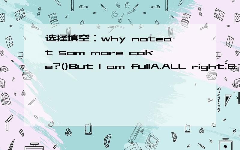 选择填空：why noteat som more cake?()But I am fullA.ALL right;B.Thank you;C.Not at allWhy not eat some more cake?