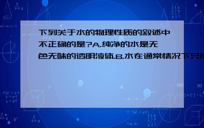 下列关于水的物理性质的叙述中不正确的是?A.纯净的水是无色无味的透明液体.B.水在通常情况下只能以液体形式存在.C.凝固点为0℃,沸点是100℃.D.水结成冰时体积膨胀,冰能浮在水面上.