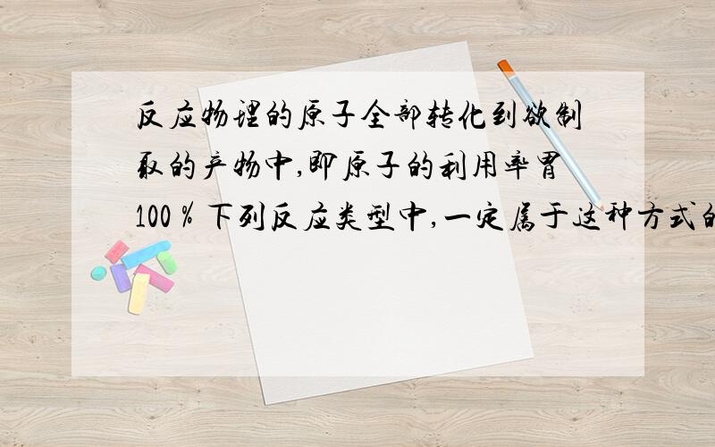 反应物理的原子全部转化到欲制取的产物中,即原子的利用率胃100％下列反应类型中,一定属于这种方式的是（）化合分解反应置换反应复分解反应