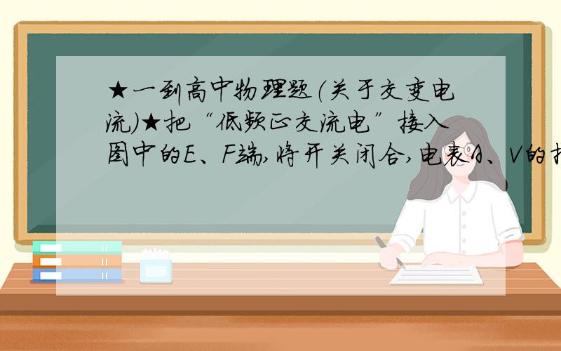 ★一到高中物理题（关于交变电流）★把“低频正交流电”接入图中的E、F端,将开关闭合,电表A、V的指针偏转情况可能是：A.同时向右偏转 B.A先向右偏转,V随后也向右偏转 C.V先向右偏转,A随