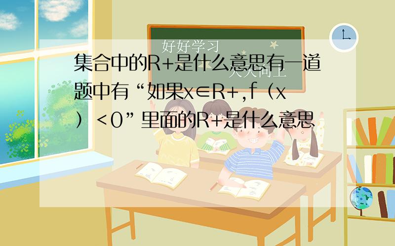 集合中的R+是什么意思有一道题中有“如果x∈R+,f（x）＜0”里面的R+是什么意思