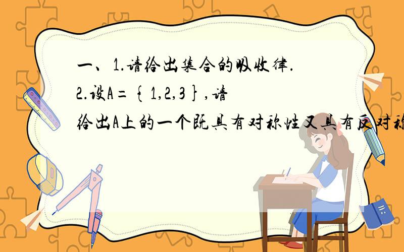 一、1．请给出集合的吸收律.2．设A={1,2,3},请给出A上的一个既具有对称性又具有反对称性的关系.3．