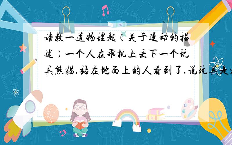 请教一道物理题（关于运动的描述）一个人在飞机上丢下一个玩具熊猫,站在地面上的人看到了,说玩具是沿曲线落下,他是以什么为参照物?如果又有人说玩具是沿直线落下,他又是以什么为参