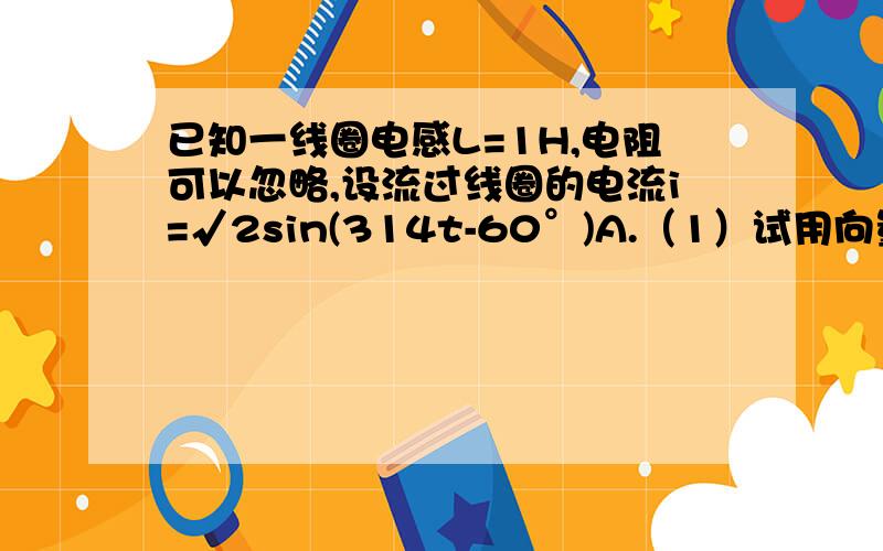 已知一线圈电感L=1H,电阻可以忽略,设流过线圈的电流i=√2sin(314t-60°)A.（1）试用向量法求通过线圈的电压u;（2）若电流频率为f=5KHz时,重新计算线圈端电压u.