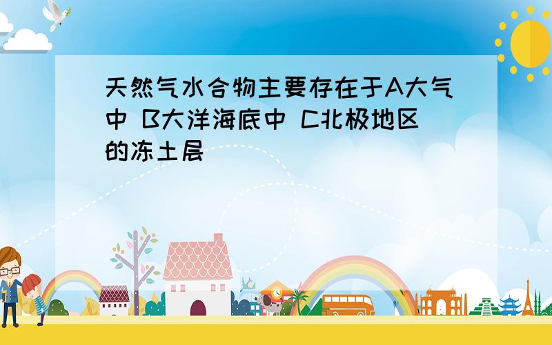 天然气水合物主要存在于A大气中 B大洋海底中 C北极地区的冻土层