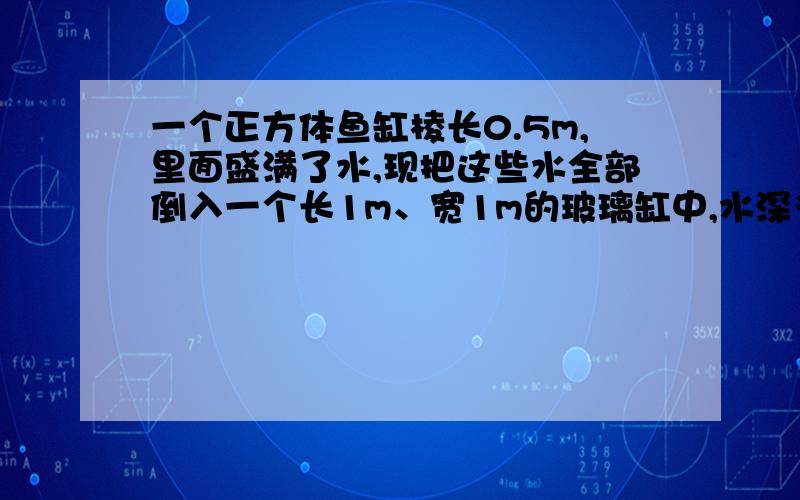 一个正方体鱼缸棱长0.5m,里面盛满了水,现把这些水全部倒入一个长1m、宽1m的玻璃缸中,水深多少厘米?帮帮,写出算式