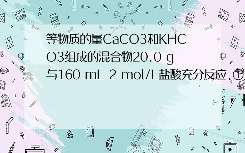 等物质的量CaCO3和KHCO3组成的混合物20.0 g与160 mL 2 mol/L盐酸充分反应.①则生成CO2体积（标准状况） .②若该20.0 g混合物由物质的量不等的CaCO3和KHCO3组成,则与160 mL 2 mol/L盐酸作用,与盐酸充分反