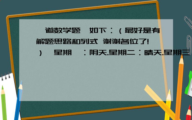 一道数学题,如下：（最好是有解题思路和列式 谢谢各位了!）「星期一：阴天.星期二：晴天.星期三：晴天.星期四：阴天.星期五：阴天.星期六：晴天.星期日：阴天.」    问题：             阴