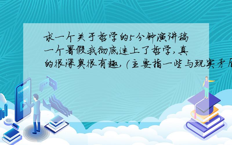 求一个关于哲学的5分钟演讲稿一个暑假我彻底迷上了哲学,真的很深奥很有趣,（主要指一些与现实矛盾的悖论）,我二姨夫给我讲了许多关于哲学的故事说哲学是一切学科的总结,哲学也成为