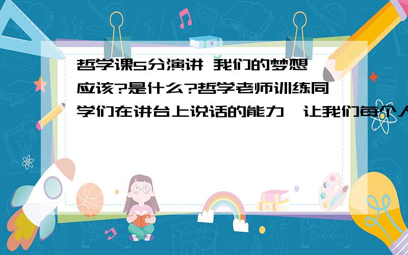 哲学课5分演讲 我们的梦想,应该?是什么?哲学老师训练同学们在讲台上说话的能力,让我们每个人上台随便说4 5分的时间.来定学生的平时成绩.本人大二学生,2年班干部各项能力都还可以,所以