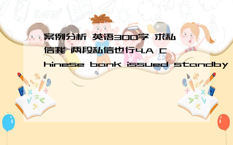 案例分析 英语300字 求私信我 两段私信也行4.A Chinese bank issued standby L/Cs totaling millions of U.S.Dollars,in favor of a U.S company.These were irrevocable,transferable standby L/Cs valid for one year.When questioned by the superv