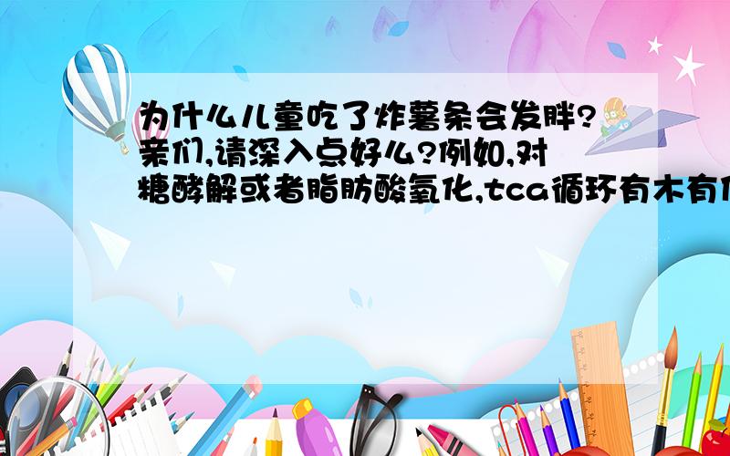 为什么儿童吃了炸薯条会发胖?亲们,请深入点好么?例如,对糖酵解或者脂肪酸氧化,tca循环有木有什么影响?