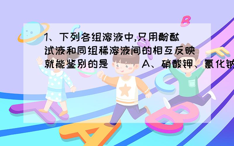 1、下列各组溶液中,只用酚酞试液和同组稀溶液间的相互反映就能鉴别的是（ ） A、硝酸钾、氯化钠、氢氧化1、下列各组溶液中,只用酚酞试液和同组稀溶液间的相互反映就能鉴别的是（ ）A