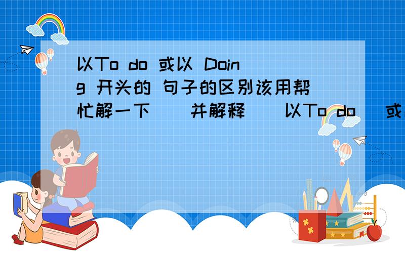 以To do 或以 Doing 开头的 句子的区别该用帮忙解一下    并解释    以To do   或以  Doing 开头的    句子的区别该用哪一个?     还有第一题   我不会  蒙了一个   求解释解释