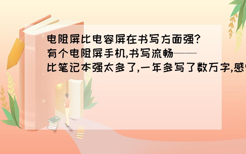 电阻屏比电容屏在书写方面强?有个电阻屏手机,书写流畅——比笔记本强太多了,一年多写了数万字,感觉遗憾之处屏幕小点儿了,买了台平板,电容屏（当时也不懂）,书写时慢,尤其是改写标点