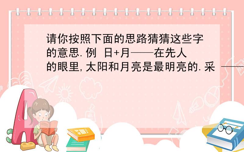 请你按照下面的思路猜猜这些字的意思.例 日+月——在先人的眼里,太阳和月亮是最明亮的.采 ——爪（手）+木（树）——囚——口+人——