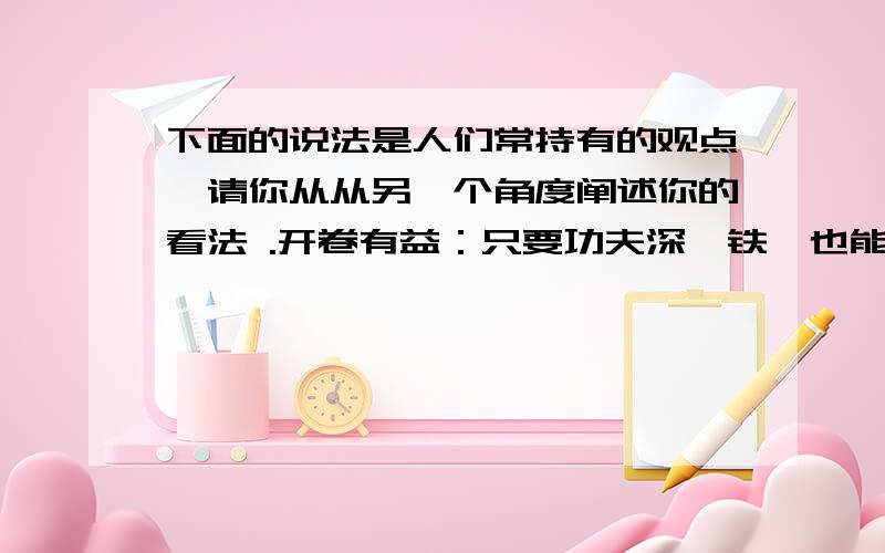 下面的说法是人们常持有的观点,请你从从另一个角度阐述你的看法 .开卷有益：只要功夫深,铁杵也能磨成针：尽信书则不如无书：愚公移山精神：江山易改,本性难移：近朱者赤,近墨者黑：