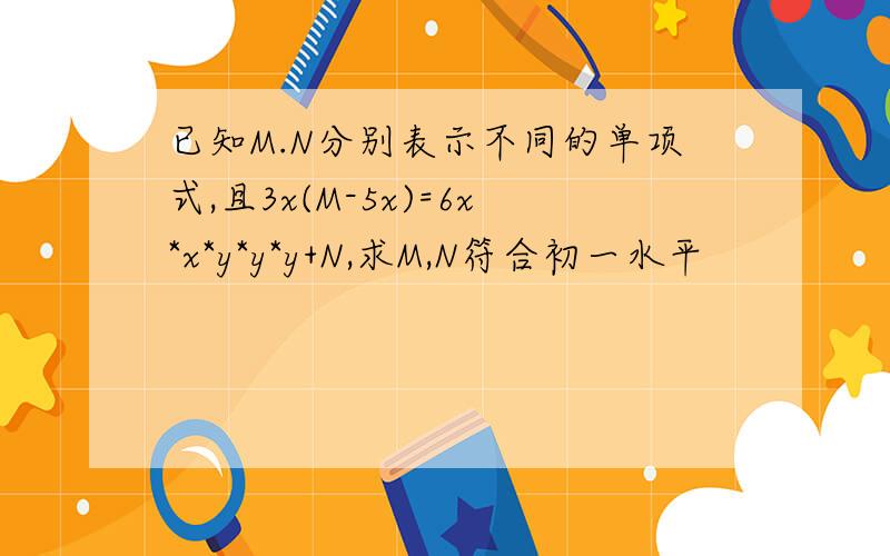 已知M.N分别表示不同的单项式,且3x(M-5x)=6x*x*y*y*y+N,求M,N符合初一水平