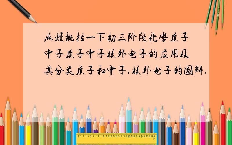 麻烦概括一下初三阶段化学质子中子质子中子核外电子的应用及其分类质子和中子,核外电子的图解,