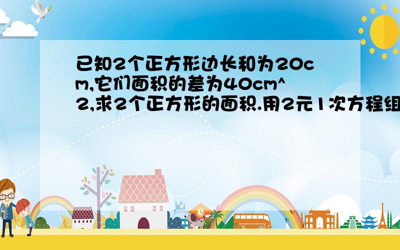 已知2个正方形边长和为20cm,它们面积的差为40cm^2,求2个正方形的面积.用2元1次方程组做