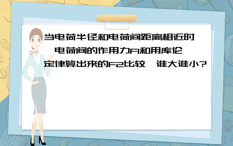 当电荷半径和电荷间距离相近时,电荷间的作用力F1和用库伦定律算出来的F2比较,谁大谁小?