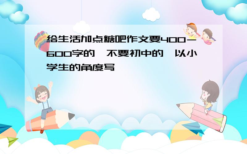 给生活加点糖吧作文要400－600字的,不要初中的,以小学生的角度写