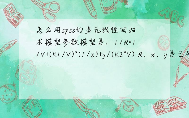 怎么用spss的多元线性回归求模型参数模型是：1/R=1/V+(K1/V)*(1/x)+y/(K2*V) R、x、y是已知的,有60组数据,怎么用SPPS多重线性回归求出V、K1、K2?