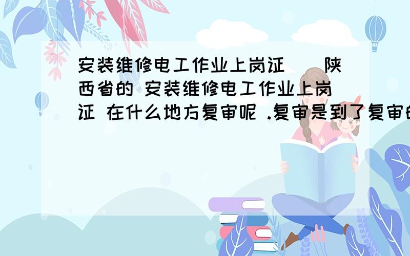 安装维修电工作业上岗证()陕西省的 安装维修电工作业上岗证 在什么地方复审呢 .复审是到了复审的对规定时间去呢?还是离复审时间还有一些时间去?多长时间?去了还要带什么?费用?有知道