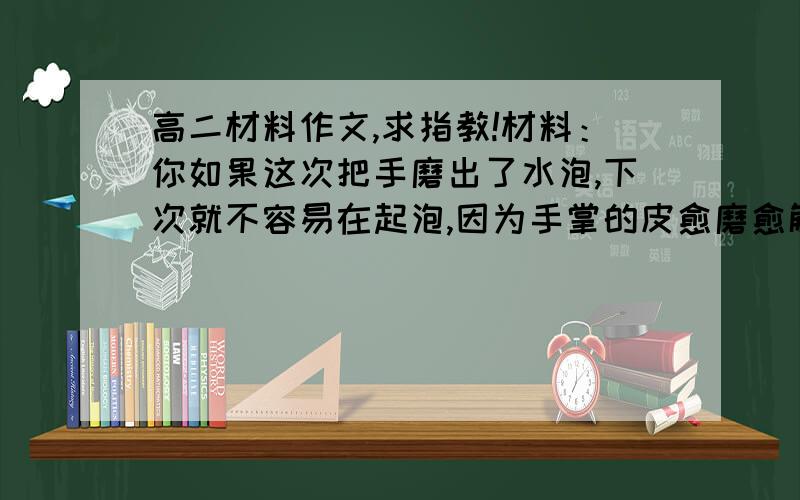 高二材料作文,求指教!材料：你如果这次把手磨出了水泡,下次就不容易在起泡,因为手掌的皮愈磨愈解释.你如果跌断了腿,以后就得更加小心,因为跌断的骨头,不但不可能长得更加坚固,反而变