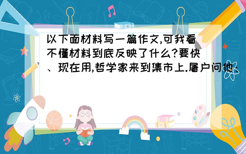 以下面材料写一篇作文,可我看不懂材料到底反映了什么?要快、现在用,哲学家来到集市上.屠户问他：“你会杀猪吗?”哲学家答：”铁匠问：“你会打铁吗?”哲学家答：商人问：“你会经商